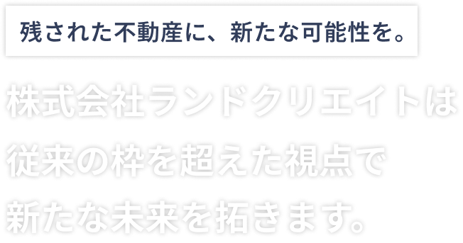 残された不動に、新たな可能性を。株式会社ランドクリエイトは従来の枠を超えた視点で新たな未来を拓きます。